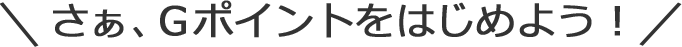 さぁ、Gポイントをはじめよう!